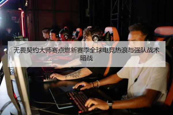 无畏契约大师赛点燃新赛季全球电竞热浪与强队战术暗战